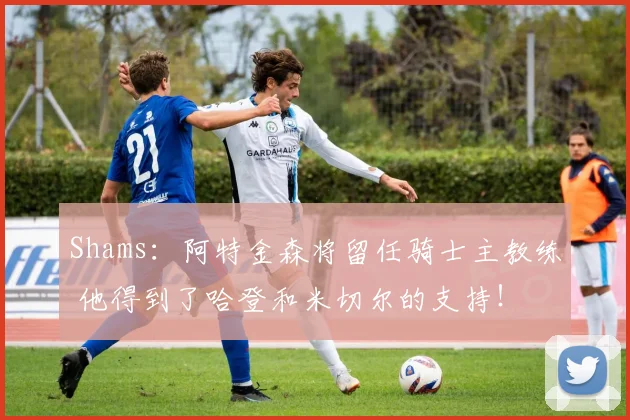 Shams：阿特金森将留任骑士主教练 他得到了哈登和米切尔的支持！