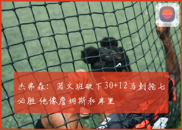 杰弗森：若文班砍下30+12马刺抢七必胜 他像詹姆斯和库里