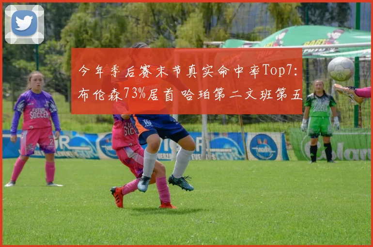 今年季后赛末节真实命中率Top7：布伦森73%居首 哈珀第二文班第五