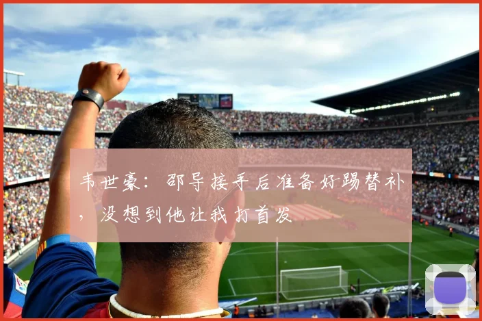 韦世豪：邵导接手后准备好踢替补，没想到他让我打首发