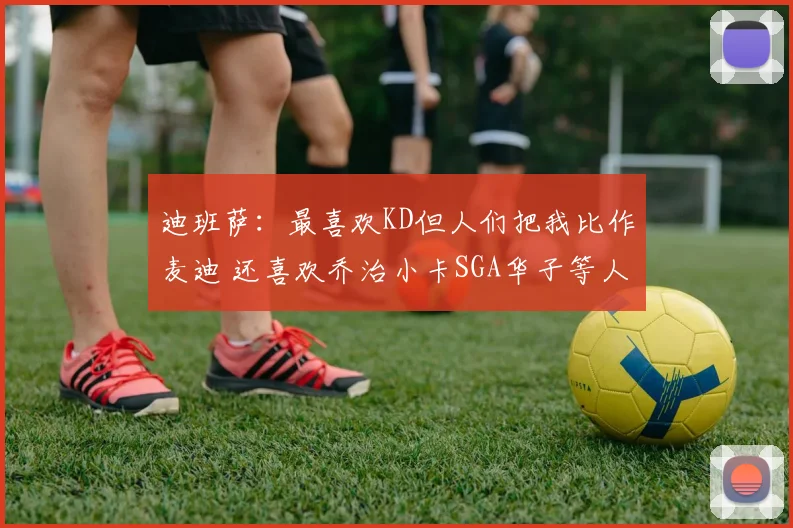迪班萨：最喜欢KD但人们把我比作麦迪 还喜欢乔治小卡SGA华子等人